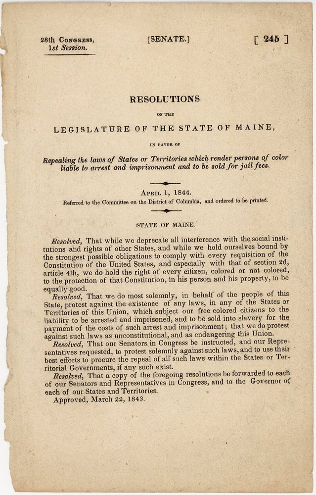 Item #36140 Resolutions of the Legislature of the State of Maine, in favor of Repealing the laws of States or Territories which render persons of color liable to arrest and imprisonment and to be sold for jail fees. 28th Congress, 1st session. Senate. 245. Maine, United States. Congress. Senate. Committee on the District of Columbia.