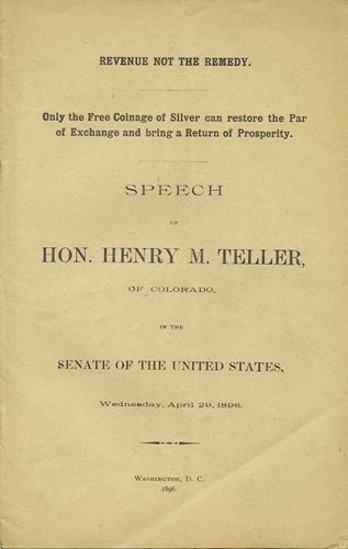 Item #37329 Revenue not the Remedy. Only the Free Coinage of Silver can restore the Par of Exchange and bring a Return of Prosperity. Speech of Hon. Henry M. Teller, of Colorado, in the Senate of the United States, Wednesday, April 29, 1896. Henry M. Teller.
