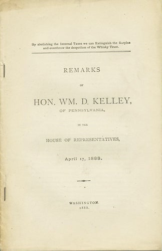 Item #37338 Remarks of Hon. Wm. D. Kelley, of Pennsylvania, in the House of Representatives, Wednesday, April 17, 1888. By Abolishing the Internal Taxes we can Extinguish the Surplus and overthrow the despotism of the Whisky Trust. Wm. D. Kelley, William Darrah.