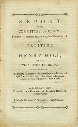 Item #37499 Report of the Committee of Claims, To whom was recommitted, on the 5th of December last, the Petition of Henry Hill, and the several reports thereon, with instruction "To report a statement of the facts relative to the demands against which the United States have indemnified General Greene, as surety for John Banks." 14th February, 1798. Committed to a Committee of the whole House, on Monday next. William Ross, Henry. Committee on Claims Hill.