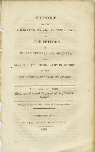 Item #37512 Report of the Committee on the Public Lands, on the Petition of Sundry Officers and Soldiers, who Served in the British Army in America, in the War between England and France. December 24, 1810. Read, agreed to, and the prayer of the petitioners rejected. French, Indian War.