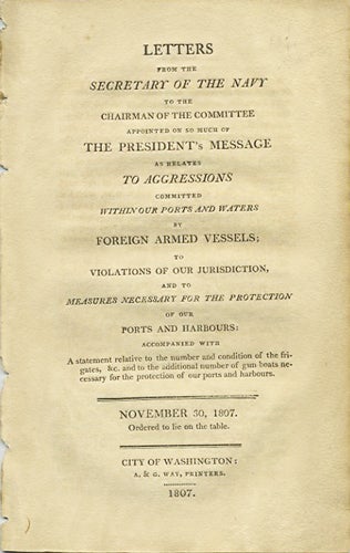 Item #37543 Letters from the Secretary of the Navy to the chairman of the committee appointed on so much of the President's message as relates to aggressions committed within our ports and waters by foreign armed vessels; to violations of our jurisdiction, and to measures necessary for the protection of our ports and harbours: accompanied with a statement relative to the number and condition of the frigates , &c. and to the additional number of gun boats necessary for the protection of our ports and harbours. November 30, 1807. Ordered to lie on the table. Robert Smith, United States. Navy Dept.