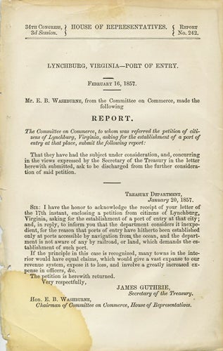 Item #37659 Lynchburg, Virginia - Port of Entry. February 16, 1857. Mr. E. B. Washburne, from the Committee on Commerce, made the following report. The Committee on Commerce, to whom was referred the petition of citizens of Lynchburg, Virginia asking for the establishment of a port of entry at that place, submit the following report. 34th Congress, 3d Session. House of Representatives. Report No. 242. E. B. Washburne, Elihu Benjamin.