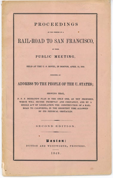 Item #42411 Proceedings of the Friends of a Rail-Road to San Francisco, at Their Public Meeting, Held at the U.S. Hotel, in Boston, April 19, 1849. Including an Address to the People of the U. States; Showing that P. P. F. Degrand's Plan is the Only One, as yet Proposed, Which Will Secure Promptly...by a Single Act of Legislation, the Construction of a Railroad to California, in the Shortest Time Allowed by its Physical Obstacles. Peter Paul Francis Degrand.