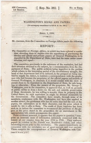 Item #43092 Washington's Books and Papers. (To accompany amendment to bill H.R. no. 283.). April 1, 1834. Report by the Committee on Foreign Affairs, to which has been referred a resolution, directing them to inquire into the expediency of purchasing the library and official and private papers of General Washington, to be deposited in the Department of State, have had the same under consideration, and report:. William Segar Archer, Jared Sparks.