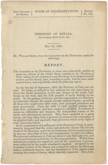 Item #43113 Territory of Nevada (To accompany Bill H.R. No. 567.) May 12, 1858. Mr. William Smith, from the Committee on the Territories, Made the Following Report. The Committee on the Territories, to whom was referred the petition of numerous citizens of the United States residing in the Territory of Utah, asking for the creation of a new Territory, to be formed from the western portion thereof, have, according to order, had the same under consideration, and respectfully submit the following report. William Smith, Committee on the Territories.